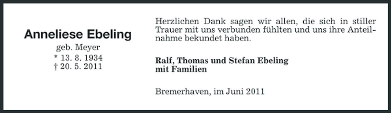 <p>Anneliese Ebeling<br />geb. Meyer * 13. 8. 1934 † 20. 5. 2011</p><p>Herzlichen Dank sagen wir allen, die sich in stiller Trauer mit uns verbunden fühlten und uns ihre Anteilnahme bekundet haben. Ralf, Thomas und Stefan Ebeling mit Familien Bremerhaven, im Juni 2011</p>