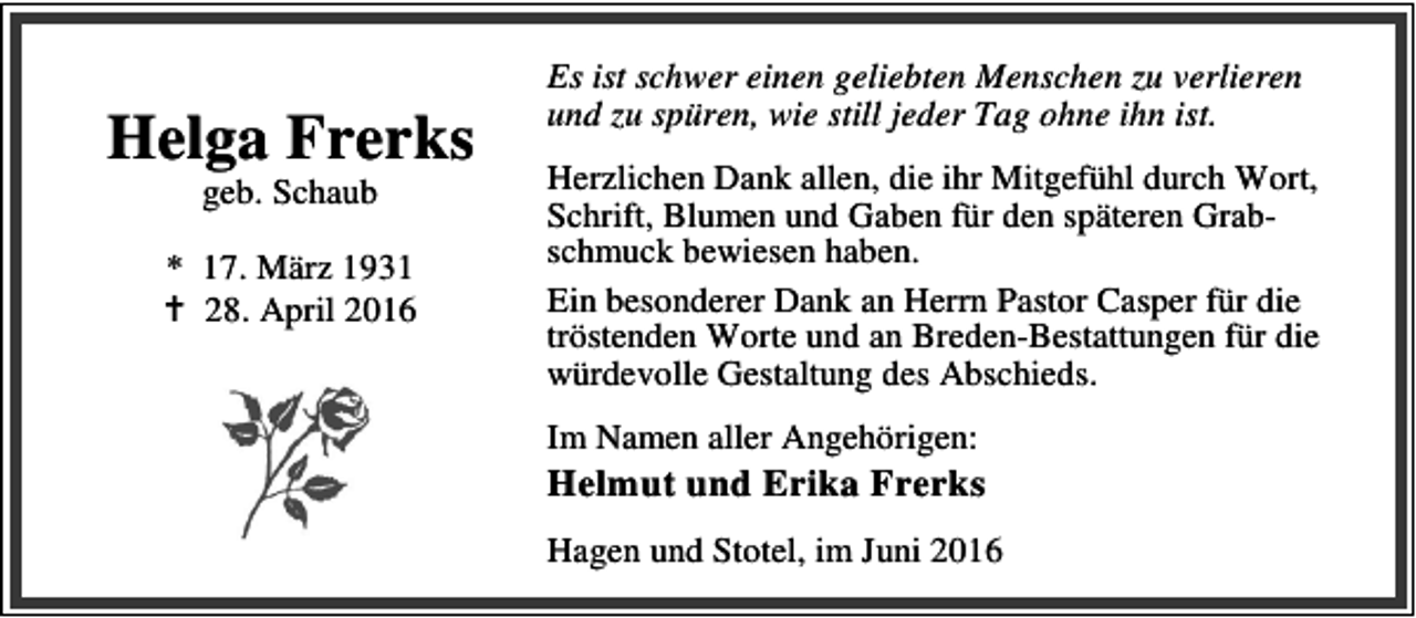 <p>Helga Frerks<br />geb. Schaub</p>
<p>* 17. März 1931<br />B 28. April 2016</p>
<p>Es ist schwer einen geliebten Menschen zu verlieren<br />und zu spüren, wie still jeder Tag ohne ihn ist.<br />Herzlichen Dank allen, die ihr Mitgefühl durch Wort,<br />Schrift, Blumen und Gaben für den späteren Grabschmuck bewiesen haben.<br />Ein besonderer Dank an Herrn Pastor Casper für die<br />tröstenden Worte und an Breden-Bestattungen für die<br />würdevolle Gestaltung des Abschieds.<br />Im Namen aller Angehörigen:</p>
<p>Helmut und Erika Frerks<br />Hagen und Stotel, im Juni 2016</p>