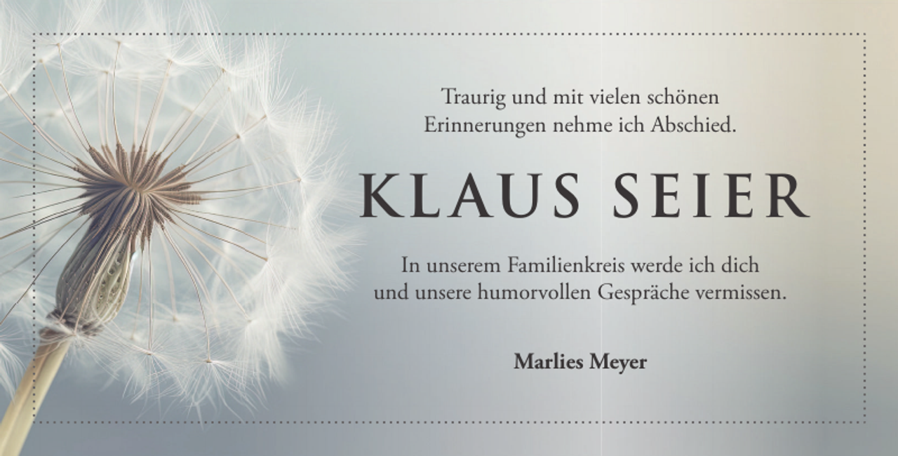 <p>Traurig und mit vielen schönen<br />Erinnerungen nehme ich Abschied.</p><p>K L AUS SEIER<br />In unserem Familienkreis werde ich dich<br />und unsere humorvollen Gespräche vermissen.<br />Marlies Meyer</p>