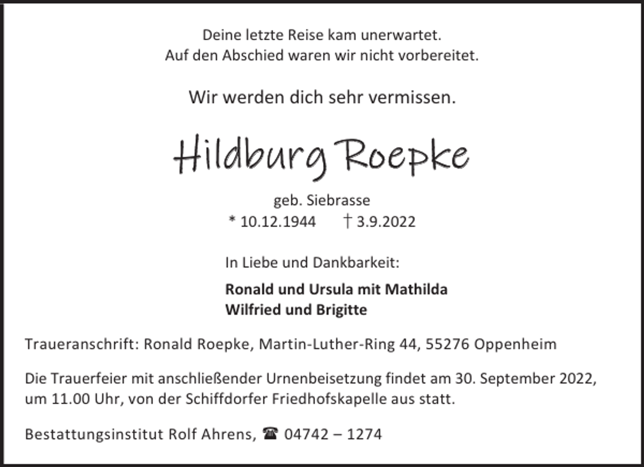 <p>Deine letzte Reise kam unerwartet.<br />Auf den Abschied waren wir nicht vorbereitet.</p><p>Wir werden dich sehr vermissen.</p><p>Hildburg Roepke<br />geb. Siebrasse<br />* 10.12.1944<br />† 3.9.2022<br />In Liebe und Dankbarkeit:<br />Ronald und Ursula mit Mathilda<br />Wilfried und Brigitte<br />Traueranschrift: Ronald Roepke, Martin-Luther-Ring 44, 55276 Oppenheim<br />Die Trauerfeier mit anschließender Urnenbeisetzung findet am 30. September 2022,<br />um 11.00 Uhr, von der Schiffdorfer Friedhofskapelle aus statt.<br />Bestattungsinstitut Rolf Ahrens,  04742 – 1274</p>