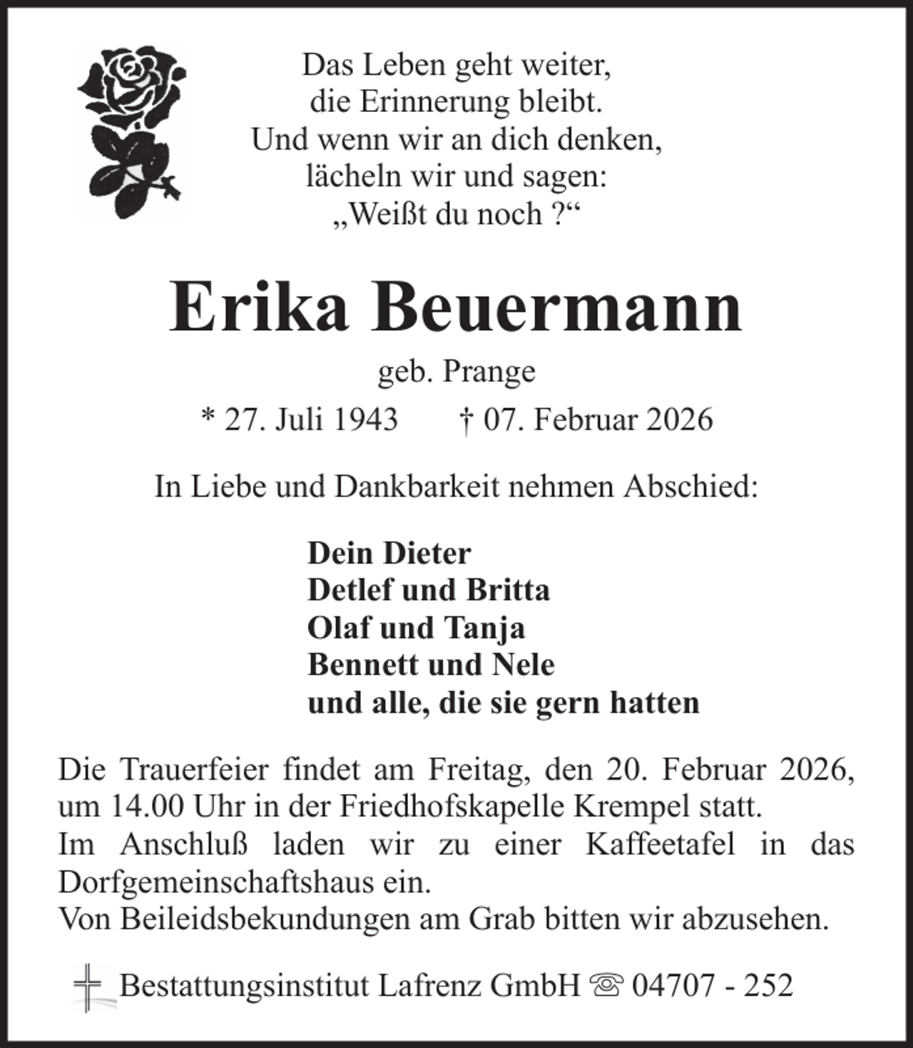 <p>Das Leben geht weiter,<br />die Erinnerung bleibt.<br />Und wenn wir an dich denken,<br />lächeln wir und sagen:<br />„Weißt du noch ?“</p><p>Erika Beuermann<br />geb. Prange<br />* 27. Juli 1943<br />† 07. Februar 2026<br />In Liebe und Dankbarkeit nehmen Abschied:<br />Dein Dieter<br />Detlef und Britta<br />Olaf und Tanja<br />Bennett und Nele<br />und alle, die sie gern hatten<br />Die Trauerfeier findet am Freitag, den 20. Februar 2026,<br />um 14.00 Uhr in der Friedhofskapelle Krempel statt.<br />Im Anschluß laden wir zu einer Kaffeetafel in das<br />Dorfgemeinschaftshaus ein.<br />Von Beileidsbekundungen am Grab bitten wir abzusehen.<br />Bestattungsinstitut Lafrenz GmbH</p><p>04707 - 252</p>