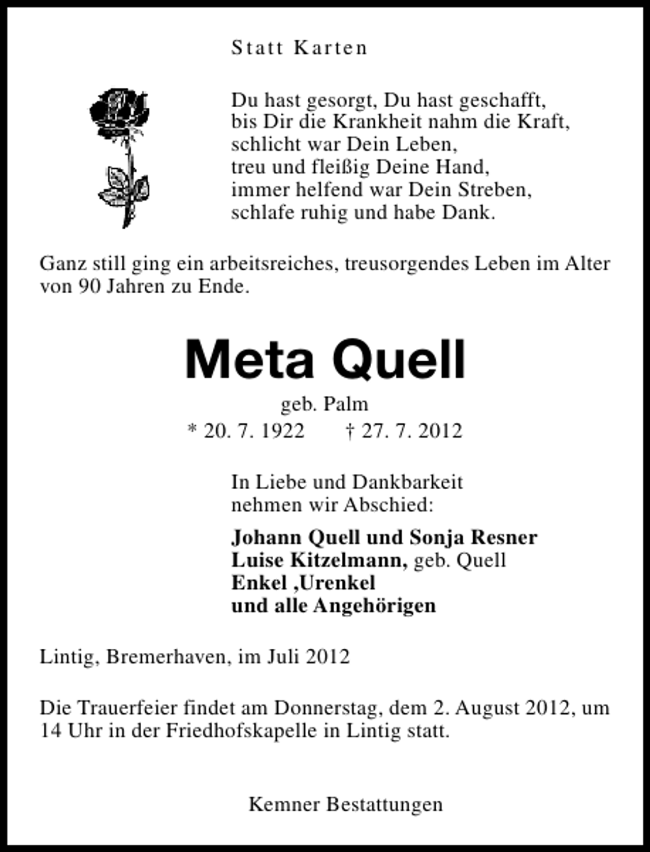 <p>Statt Karten<br />Du hast gesorgt, Du hast geschafft,<br />bis Dir die Krankheit nahm die Kraft,<br />schlicht war Dein Leben,<br />treu und fleißig Deine Hand,<br />immer helfend war Dein Streben,<br />schlafe ruhig und habe Dank.<br />Ganz still ging ein arbeitsreiches, treusorgendes Leben im Alter<br />von 90 Jahren zu Ende.</p><p>Meta Quell<br />geb. Palm<br />* 20. 7. 1922<br />† 27. 7. 2012</p><p>In Liebe und Dankbarkeit<br />nehmen wir Abschied:<br />Johann Quell und Sonja Resner<br />Luise Kitzelmann, geb. Quell<br />Enkel ,Urenkel<br />und alle Angehörigen<br />Lintig, Bremerhaven, im Juli 2012<br />Die Trauerfeier findet am Donnerstag, dem 2. August 2012, um<br />14 Uhr in der Friedhofskapelle in Lintig statt.<br />Kemner Bestattungen</p>
