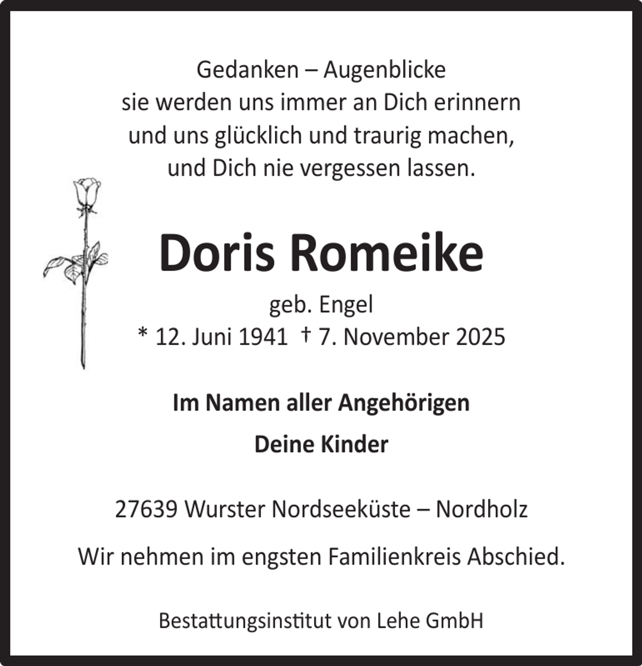 <p>Gedanken – Augenblicke<br />sie werden uns immer an Dich erinnern<br />und uns glücklich und traurig machen,<br />und Dich nie vergessen lassen.</p><p>Doris Romeike</p><p>geb. Engel<br />* 12. Juni 1941 † 7. November 2025<br />Im Namen aller Angehörigen<br />Deine Kinder<br />27639 Wurster Nordseeküste – Nordholz<br />Wir nehmen im engsten Familienkreis Abschied.<br />Bestattungsinstitut von Lehe GmbH</p>