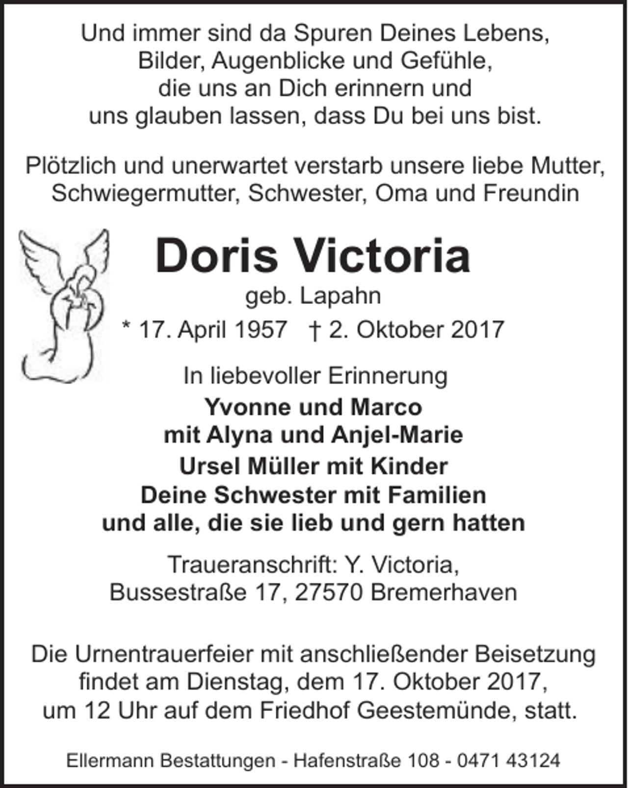 <p>Und immer sind da Spuren Deines Lebens,<br />Bilder, Augenblicke und Gefühle,<br />die uns an Dich erinnern und<br />uns glauben lassen, dass Du bei uns bist.<br />Plötzlich und unerwartet verstarb unsere liebe Mutter,<br />Schwiegermutter, Schwester, Oma und Freundin</p>
<p>Doris Victoria</p>
<p>geb. Lapahn<br />* 17. April 1957 † 2. Oktober 2017</p>
<p>In liebevoller Erinnerung<br />Yvonne und Marco<br />mit Alyna und Anjel-Marie<br />Ursel Müller mit Kinder<br />Deine Schwester mit Familien<br />und alle, die sie lieb und gern hatten<br />Traueranschrift: Y. Victoria,<br />Bussestraße 17, 27570 Bremerhaven<br />Die Urnentrauerfeier mit anschließender Beisetzung<br />findet am Dienstag, dem 17. Oktober 2017,<br />um 12 Uhr auf dem Friedhof Geestemünde, statt.<br />Ellermann Bestattungen - Hafenstraße 108 - 0471 43124</p>