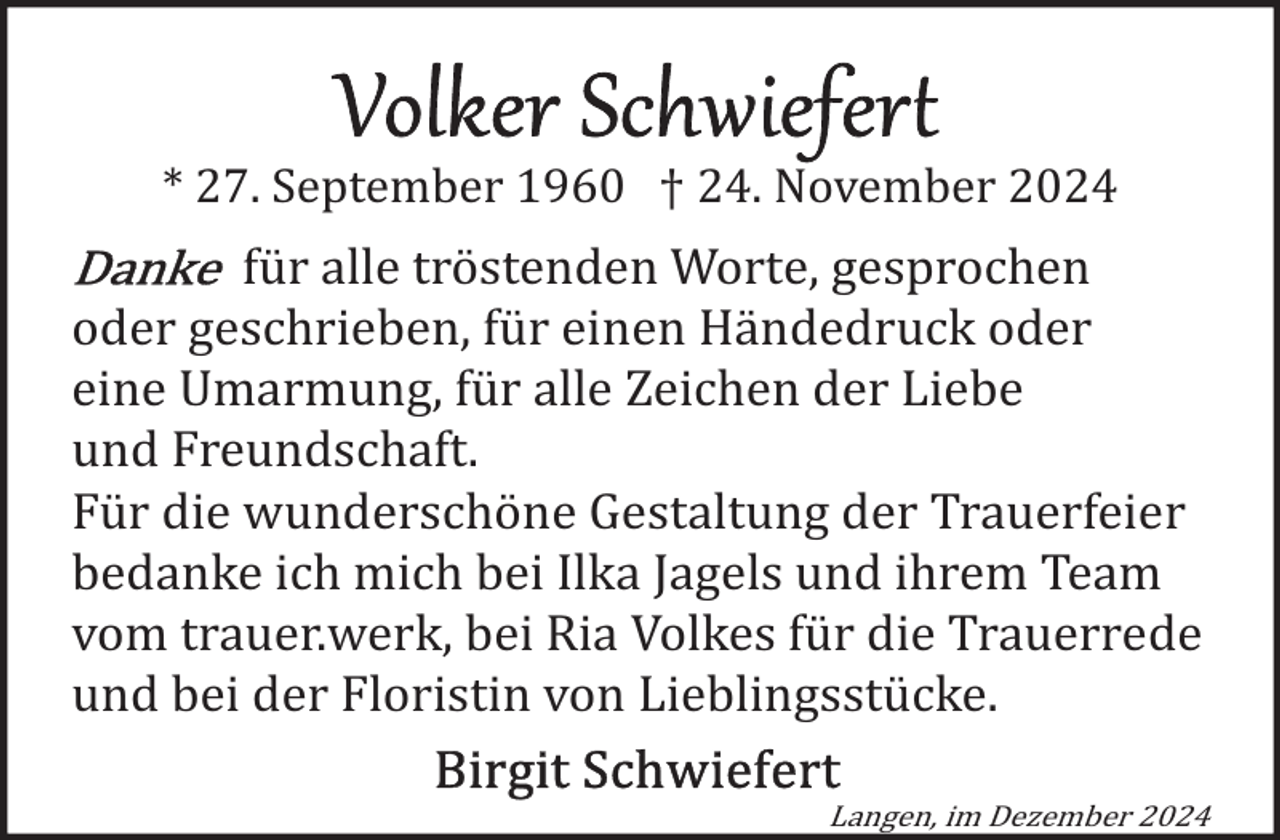 <p>* 27. September 1960 † 24. November 2024</p><p>für alle tröstenden Worte, gesprochen<br />oder geschrieben, für einen Händedruck oder<br />eine Umarmung, für alle Zeichen der Liebe<br />und Freundschaft.<br />Für die wunderschöne Gestaltung der Trauerfeier<br />bedanke ich mich bei Ilka Jagels und ihrem Team<br />vom trauer.werk, bei Ria Volkes für die Trauerrede<br />und bei der Floristin von Lieblingsstücke.<br />Langen, im Dezember 2024</p>
