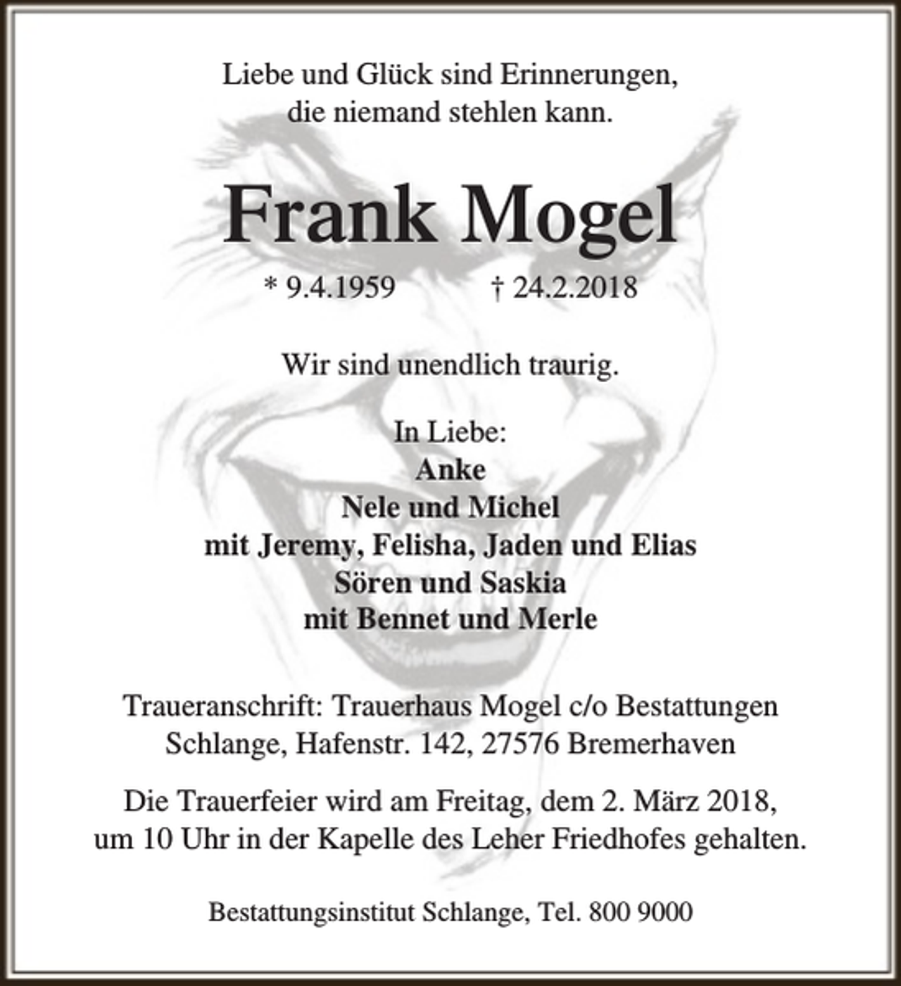 <p>Liebe und Glück sind Erinnerungen,<br />die niemand stehlen kann.</p><p>Frank Mogel<br />* 9.4.1959</p><p>† 24.2.2018</p><p>Wir sind unendlich traurig.<br />In Liebe:<br />Anke<br />Nele und Michel<br />mit Jeremy, Felisha, Jaden und Elias<br />Sören und Saskia<br />mit Bennet und Merle<br />Traueranschrift: Trauerhaus Mogel c/o Bestattungen<br />Schlange, Hafenstr. 142, 27576 Bremerhaven<br />Die Trauerfeier wird am Freitag, dem 2. März 2018,<br />um 10 Uhr in der Kapelle des Leher Friedhofes gehalten.<br />Bestattungsinstitut Schlange, Tel. 800 9000</p>