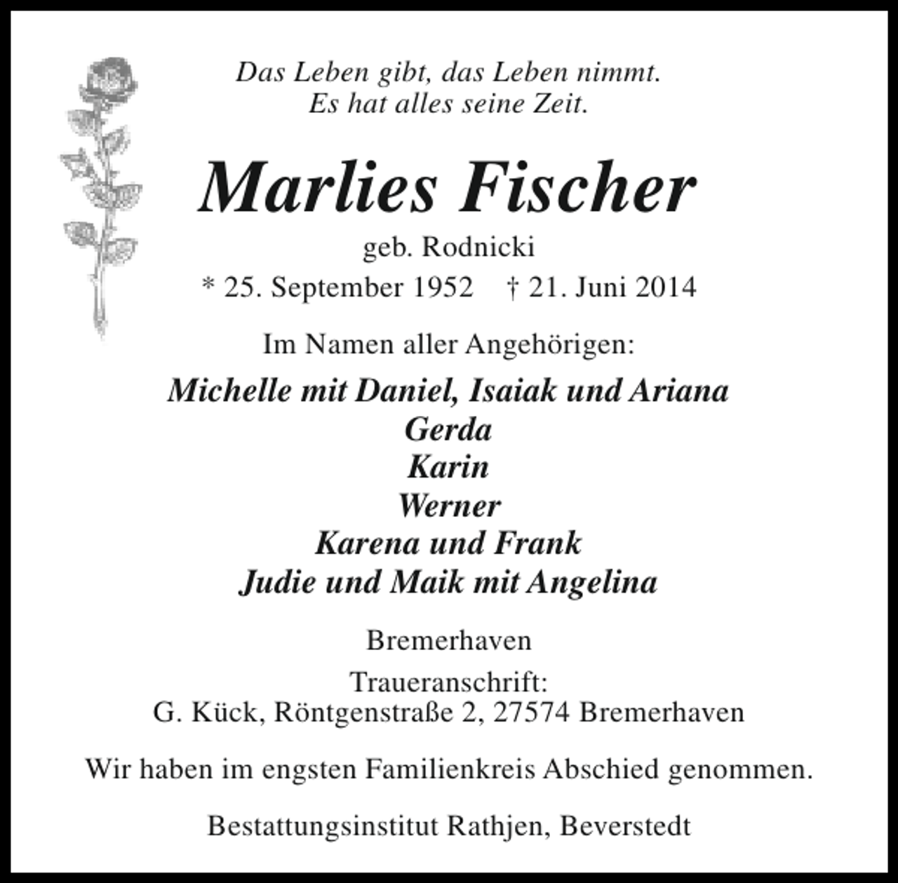 <p>Das Leben gibt, das Leben nimmt.<br />Es hat alles seine Zeit.</p><p>Marlies Fischer<br />geb. Rodnicki<br />* 25. September 1952 † 21. Juni 2014<br />Im Namen aller Angehörigen:</p><p>Michelle mit Daniel, Isaiak und Ariana<br />Gerda<br />Karin<br />Werner<br />Karena und Frank<br />Judie und Maik mit Angelina<br />Bremerhaven<br />Traueranschrift:<br />G. Kück, Röntgenstraße 2, 27574 Bremerhaven<br />Wir haben im engsten Familienkreis Abschied genommen.<br />Bestattungsinstitut Rathjen, Beverstedt</p>