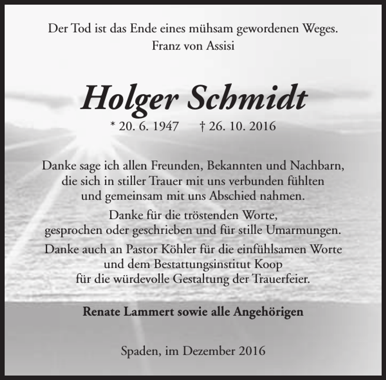 <p>Der Tod ist das Ende eines mühsam gewordenen Weges.<br />Franz von Assisi</p><p>Holger Schmidt<br />* 20. 6. 1947</p><p>† 26. 10. 2016</p><p>Danke sage ich allen Freunden, Bekannten und Nachbarn,<br />die sich in stiller Trauer mit uns verbunden fühlten<br />und gemeinsam mit uns Abschied nahmen.<br />Danke für die tröstenden Worte,<br />gesprochen oder geschrieben und für stille Umarmungen.<br />Danke auch an Pastor Köhler für die einfühlsamen Worte<br />und dem Bestattungsinstitut Koop<br />für die würdevolle Gestaltung der Trauerfeier.<br />Renate Lammert sowie alle Angehörigen<br />Spaden, im Dezember 2016</p>