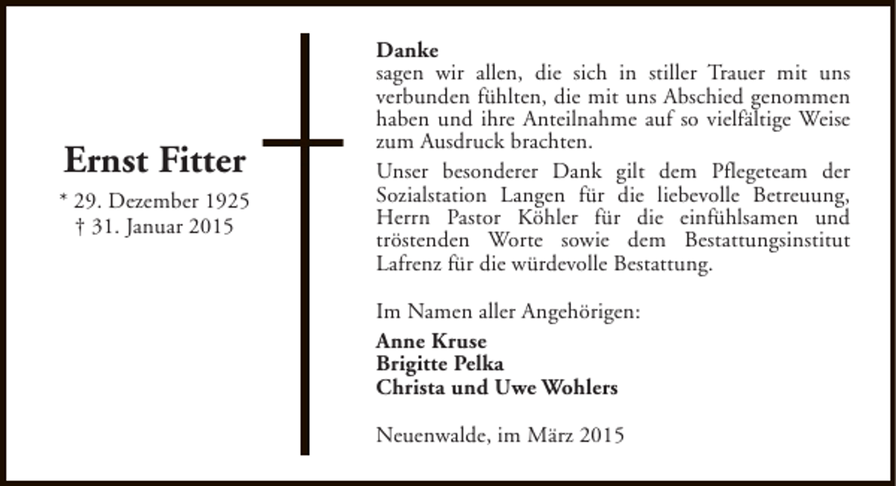 <p>Ernst Fitter<br />* 29. Dezember 1925<br />† 31. Januar 2015</p><p>Danke<br />sagen wir allen, die sich in stiller Trauer mit uns<br />verbunden fühlten, die mit uns Abschied genommen<br />haben und ihre Anteilnahme auf so vielfältige Weise<br />zum Ausdruck brachten.<br />Unser besonderer Dank gilt dem Pflegeteam der<br />Sozialstation Langen für die liebevolle Betreuung,<br />Herrn Pastor Köhler für die einfühlsamen und<br />tröstenden Worte sowie dem Bestattungsinstitut<br />Lafrenz für die würdevolle Bestattung.<br />Im Namen aller Angehörigen:<br />Anne Kruse<br />Brigitte Pelka<br />Christa und Uwe Wohlers<br />Neuenwalde, im März 2015</p>