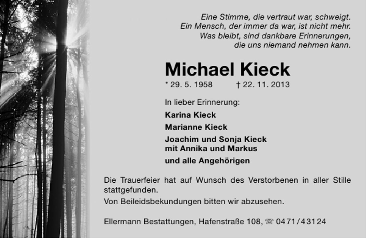 <p>Eine Stimme, die vertraut war, schweigt.<br />Ein Mensch, der immer da war, ist nicht mehr.<br />Was bleibt, sind dankbare Erinnerungen,<br />die uns niemand nehmen kann.</p><p>Michael Kieck<br />* 29. 5. 1958</p><p>† 22. 11. 2013</p><p>In lieber Erinnerung:<br />Karina Kieck<br />Marianne Kieck<br />Joachim und Sonja Kieck<br />mit Annika und Markus<br />und alle Angehörigen<br />Die Trauerfeier hat auf Wunsch des Verstorbenen in aller Stille<br />stattgefunden.<br />Von Beileidsbekundungen bitten wir abzusehen.<br />Ellermann Bestattungen, Hafenstraße 108,  04 71 / 4 31 24</p>