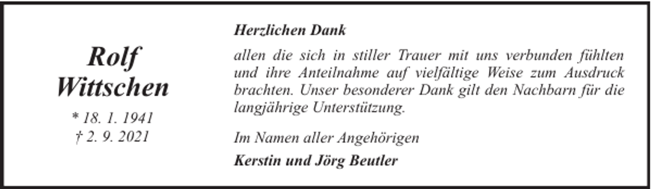 <p>Rolf<br />Wittschen<br />* 18. 1. 1941<br />† 2. 9. 2021</p>
<p>Herzlichen Dank<br />allen die sich in stiller Trauer mit uns verbunden fühlten<br />und ihre Anteilnahme auf vielfältige Weise zum Ausdruck<br />brachten. Unser besonderer Dank gilt den Nachbarn für die<br />langjährige Unterstützung.<br />Im Namen aller Angehörigen<br />Kerstin und Jörg Beutler</p>