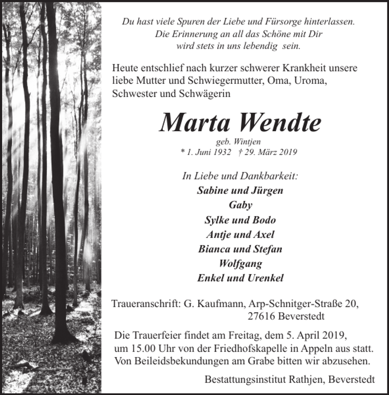 <p>Du hast viele Spuren der Liebe und Fürsorge hinterlassen.<br />Die Erinnerung an all das Schöne mit Dir<br />wird stets in uns lebendig sein.</p><p>Heute entschlief nach kurzer schwerer Krankheit unsere<br />liebe Mutter und Schwiegermutter, Oma, Uroma,<br />Schwester und Schwägerin</p><p>Marta Wendte<br />geb. Wintjen<br />* 1. Juni 1932 † 29. März 2019</p><p>In Liebe und Dankbarkeit:<br />Sabine und Jürgen<br />Gaby<br />Sylke und Bodo<br />Antje und Axel<br />Bianca und Stefan<br />Wolfgang<br />Enkel und Urenkel<br />Traueranschrift: G. Kaufmann, Arp-Schnitger-Straße 20,<br />27616 Beverstedt<br />Die Trauerfeier findet am Freitag, dem 5. April 2019,<br />um 15.00 Uhr von der Friedhofskapelle in Appeln aus statt.<br />Von Beileidsbekundungen am Grabe bitten wir abzusehen.<br />Bestattungsinstitut Rathjen, Beverstedt</p>
