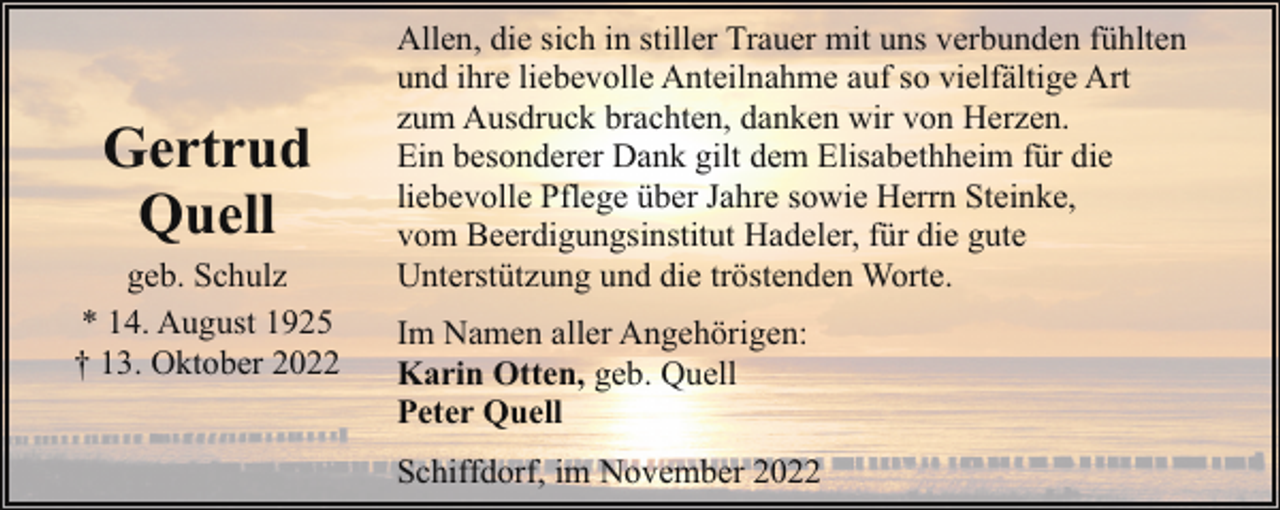 <p>Gertrud<br />Quell<br />geb. Schulz<br />* 14. August 1925<br />† 13. Oktober 2022</p><p>Allen, die sich in stiller Trauer mit uns verbunden fühlten<br />und ihre liebevolle Anteilnahme auf so vielfältige Art<br />zum Ausdruck brachten, danken wir von Herzen.<br />Ein besonderer Dank gilt dem Elisabethheim für die<br />liebevolle Pflege über Jahre sowie Herrn Steinke,<br />vom Beerdigungsinstitut Hadeler, für die gute<br />Unterstützung und die tröstenden Worte.<br />Im Namen aller Angehörigen:<br />Karin Otten, geb. Quell<br />Peter Quell<br />Schiffdorf, im November 2022</p>