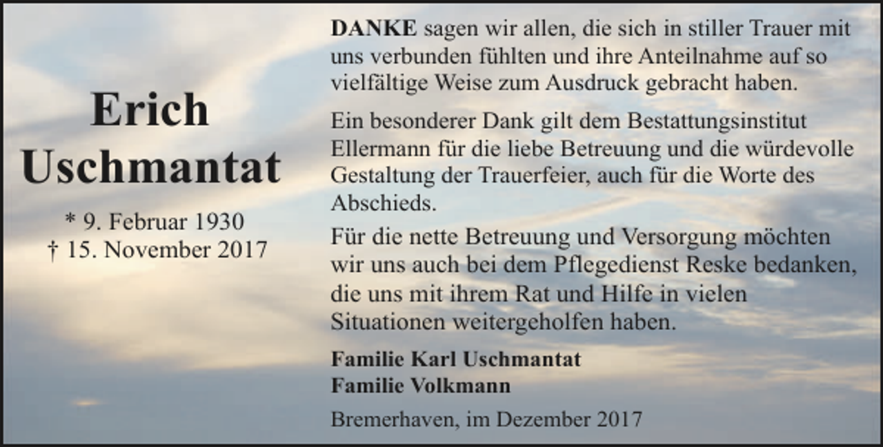 <p>Erich<br />Uschmantat<br />* 9. Februar 1930<br />† 15. November 2017</p><p>DANKE sagen wir allen, die sich in stiller Trauer mit<br />uns verbunden fühlten und ihre Anteilnahme auf so<br />vielfältige Weise zum Ausdruck gebracht haben.<br />Ein besonderer Dank gilt dem Bestattungsinstitut<br />Ellermann für die liebe Betreuung und die würdevolle<br />Gestaltung der Trauerfeier, auch für die Worte des<br />Abschieds.<br />Für die nette Betreuung und Versorgung möchten<br />wir uns auch bei dem Pflegedienst Reske bedanken,<br />die uns mit ihrem Rat und Hilfe in vielen<br />Situationen weitergeholfen haben.<br />Familie Karl Uschmantat<br />Familie Volkmann<br />Bremerhaven, im Dezember 2017</p>