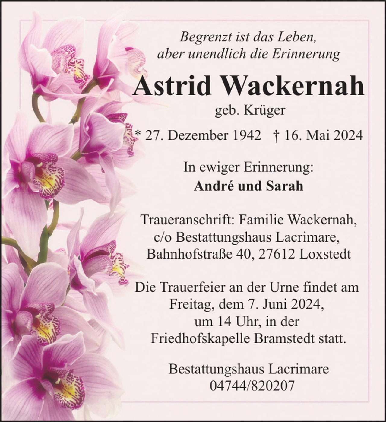 <p>Begrenzt ist das Leben,<br />aber unendlich die Erinnerung</p><p>Astrid Wackernah<br />geb. Krüger</p><p>* 27. Dezember 1942 † 16. Mai 2024<br />In ewiger Erinnerung:<br />André und Sarah<br />Traueranschrift: Familie Wackernah,<br />c/o Bestattungshaus Lacrimare,<br />Bahnhofstraße 40, 27612 Loxstedt<br />Die Trauerfeier an der Urne findet am<br />Freitag, dem 7. Juni 2024,<br />um 14 Uhr, in der<br />Friedhofskapelle Bramstedt statt.<br />Bestattungshaus Lacrimare<br />04744/820207</p>