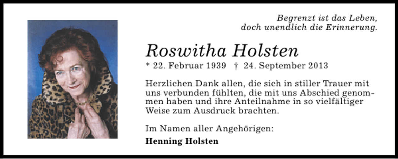 <p>Begrenzt ist das Leben,<br />doch unendlich die Erinnerung.</p><p>Roswitha Holsten</p><p>* 22. Februar 1939 † 24. September 2013<br />Herzlichen Dank allen, die sich in stiller Trauer mit<br />uns verbunden fühlten, die mit uns Abschied genommen haben und ihre Anteilnahme in so vielfältiger<br />Weise zum Ausdruck brachten.<br />Im Namen aller Angehörigen:<br />Henning Holsten</p>