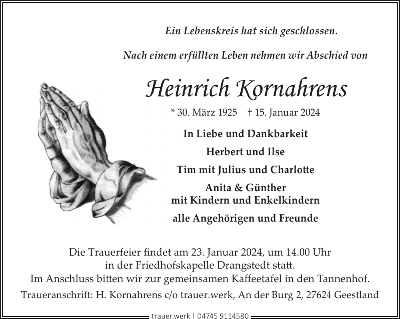 <p>Ein Lebenskreis hat sich geschlossen.<br />Nach einem erfüllten Leben nehmen wir Abschied von</p><p>Heinrich Kornahrens<br />* 30. März 1925 † 15. Januar 2024</p><p>In Liebe und Dankbarkeit<br />Herbert und Ilse<br />Tim mit Julius und Charlotte<br />Anita &amp; Günther<br />mit Kindern und Enkelkindern<br />alle Angehörigen und Freunde<br />Die Trauerfeier ﬁndet am 23. Januar 2024, um 14.00 Uhr<br />in der Friedhofskapelle Drangstedt statt.<br />Im Anschluss bitten wir zur gemeinsamen Kaﬀeetafel in den Tannenhof.<br />Traueranschrift: H. Kornahrens c/o trauer.werk, An der Burg 2, 27624 Geestland<br />trauer.werk | 04745 9114580</p>