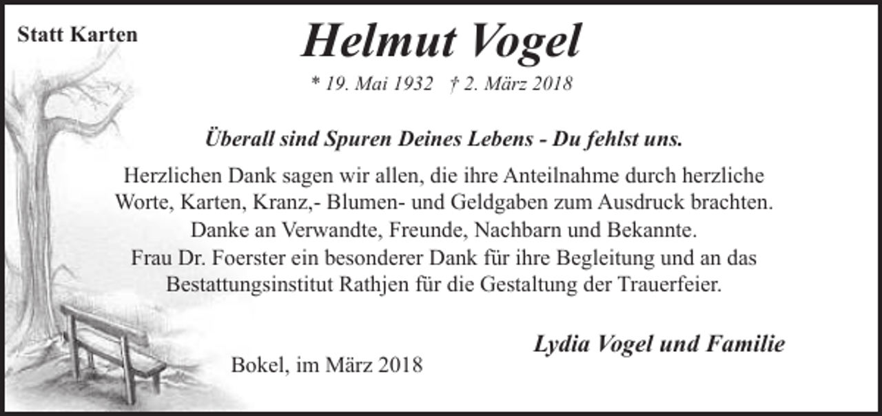<p>Statt Karten</p><p>Helmut Vogel<br />* 19. Mai 1932 † 2. März 2018</p><p>Überall sind Spuren Deines Lebens - Du fehlst uns.<br />Herzlichen Dank sagen wir allen, die ihre Anteilnahme durch herzliche<br />Worte, Karten, Kranz,- Blumen- und Geldgaben zum Ausdruck brachten.<br />Danke an Verwandte, Freunde, Nachbarn und Bekannte.<br />Frau Dr. Foerster ein besonderer Dank für ihre Begleitung und an das<br />Bestattungsinstitut Rathjen für die Gestaltung der Trauerfeier.<br />Bokel, im März 2018</p><p>Lydia Vogel und Familie</p>