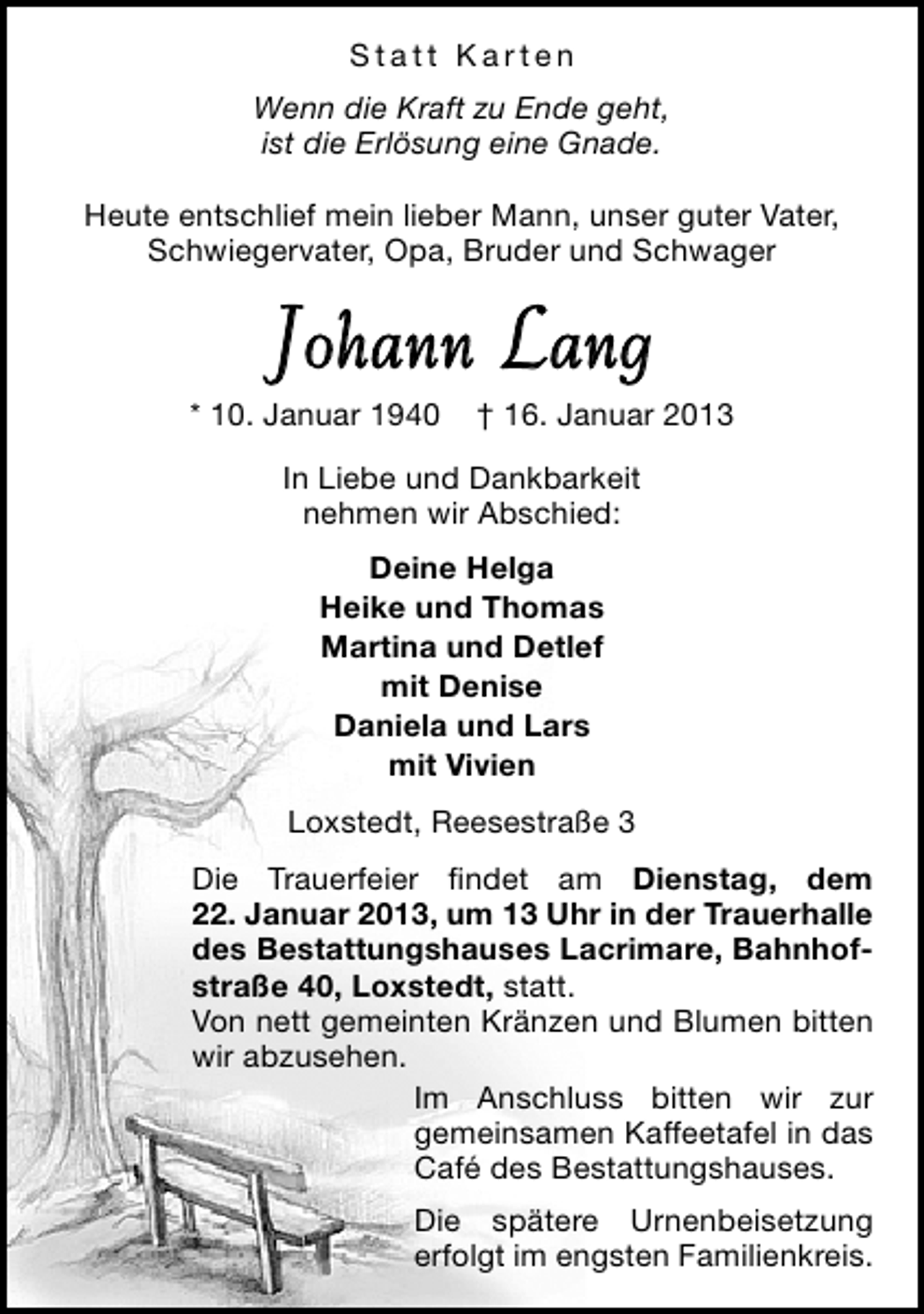 <p>Statt Karten<br />Wenn die Kraft zu Ende geht,<br />ist die Erlösung eine Gnade.<br />Heute entschlief mein lieber Mann, unser guter Vater,<br />Schwiegervater, Opa, Bruder und Schwager</p><p>Johann Lang</p><p>* 10. Januar 1940</p><p>† 16. Januar 2013</p><p>In Liebe und Dankbarkeit<br />nehmen wir Abschied:<br />Deine Helga<br />Heike und Thomas<br />Martina und Detlef<br />mit Denise<br />Daniela und Lars<br />mit Vivien<br />Loxstedt, Reesestraße 3<br />Die Trauerfeier ﬁndet am Dienstag, dem<br />22. Januar 2013, um 13 Uhr in der Trauerhalle<br />des Bestattungshauses Lacrimare, Bahnhofstraße 40, Loxstedt, statt.<br />Von nett gemeinten Kränzen und Blumen bitten<br />wir abzusehen.<br />Im Anschluss bitten wir zur<br />gemeinsamen Kaffeetafel in das<br />Café des Bestattungshauses.<br />Die spätere Urnenbeisetzung<br />erfolgt im engsten Familienkreis.</p>