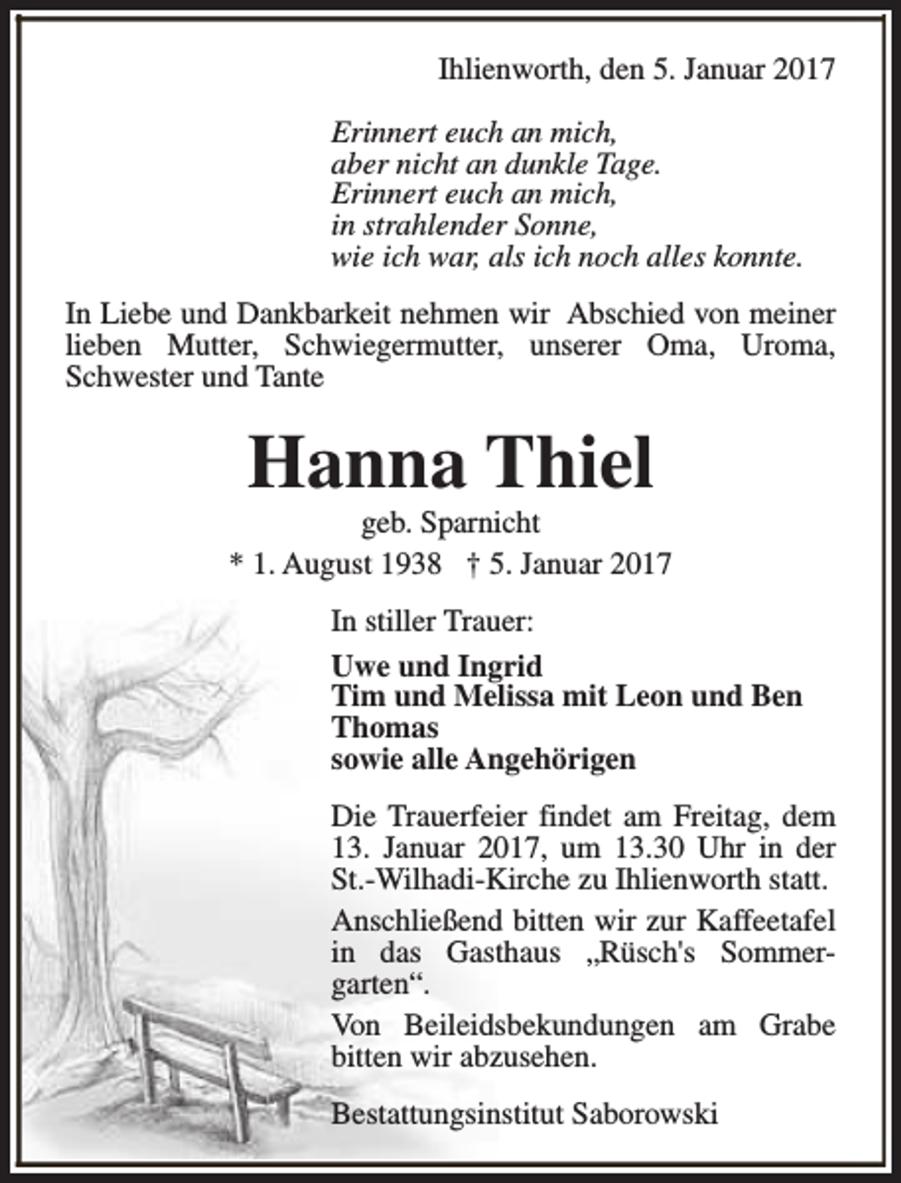 <p>Ihlienworth, den 5. Januar 2017<br />Erinnert euch an mich,<br />aber nicht an dunkle Tage.<br />Erinnert euch an mich,<br />in strahlender Sonne,<br />wie ich war, als ich noch alles konnte.<br />In Liebe und Dankbarkeit nehmen wir Abschied von meiner<br />lieben Mutter, Schwiegermutter, unserer Oma, Uroma,<br />Schwester und Tante</p><p>Hanna Thiel</p><p>geb. Sparnicht<br />* 1. August 1938 † 5. Januar 2017<br />In stiller Trauer:<br />Uwe und Ingrid<br />Tim und Melissa mit Leon und Ben<br />Thomas<br />sowie alle Angehörigen<br />Die Trauerfeier findet am Freitag, dem<br />13. Januar 2017, um 13.30 Uhr in der<br />St.-Wilhadi-Kirche zu Ihlienworth statt.<br />Anschließend bitten wir zur Kaffeetafel<br />in das Gasthaus „Rüsch's Sommergarten“.<br />Von Beileidsbekundungen am Grabe<br />bitten wir abzusehen.<br />Bestattungsinstitut Saborowski</p>