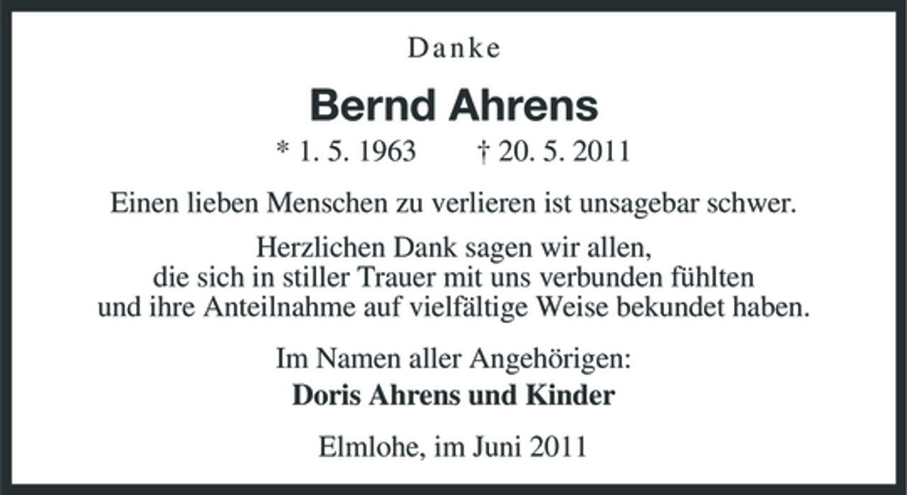 <p>Danke</p><p>Bernd Ahrens<br />* 1. 5. 1963 † 20. 5. 2011 Einen lieben Menschen zu verlieren ist unsagebar schwer. Herzlichen Dank sagen wir allen, die sich in stiller Trauer mit uns verbunden fühlten und ihre Anteilnahme auf vielfältige Weise bekundet haben. Im Namen aller Angehörigen: Doris Ahrens und Kinder Elmlohe, im Juni 2011</p>