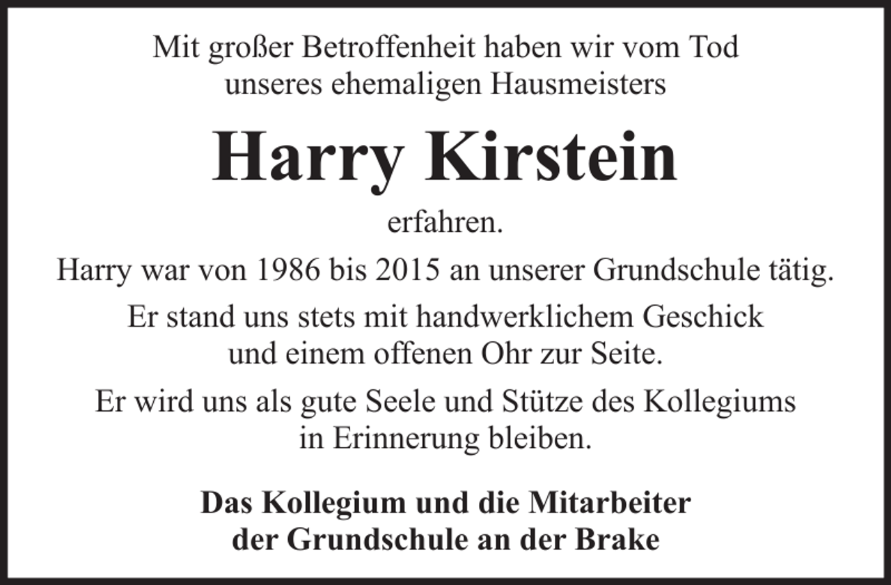 <p>Mit großer Betroffenheit haben wir vom Tod<br />unseres ehemaligen Hausmeisters</p><p>Harry Kirstein<br />erfahren.<br />Harry war von 1986 bis 2015 an unserer Grundschule tätig.<br />Er stand uns stets mit handwerklichem Geschick<br />und einem offenen Ohr zur Seite.<br />Er wird uns als gute Seele und Stütze des Kollegiums<br />in Erinnerung bleiben.<br />Das Kollegium und die Mitarbeiter<br />der Grundschule an der Brake</p>