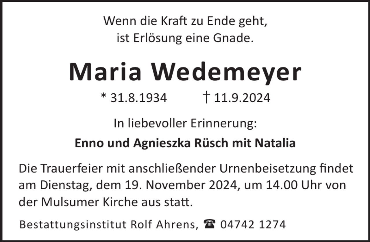 <p>Wenn die KraL zu Ende geht,<br />ist Erlösung eine Gnade.</p><p>Maria Wedemeyer<br />* 31.8.1934</p><p>† 11.9.2024</p><p>In liebevoller Erinnerung:<br />Enno und Agnieszka Rüsch mit Natalia<br />Die Trauerfeier mit anschließender Urnenbeisetzung ﬁndet<br />am Dienstag, dem 19. November 2024, um 14.00 Uhr von<br />der Mulsumer Kirche aus sta©.<br />Bestattungsinstitut Rolf Ahrens,  04742 1274</p>