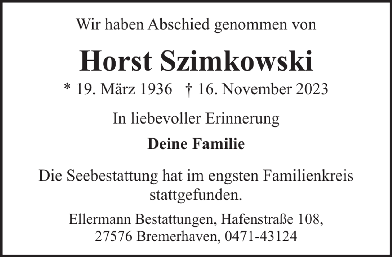 <p>Wir haben Abschied genommen von</p><p>Horst Szimkowski</p><p>* 19. März 1936 † 16. November 2023<br />In liebevoller Erinnerung<br />Deine Familie<br />Die Seebestattung hat im engsten Familienkreis<br />stattgefunden.<br />Ellermann Bestattungen, Hafenstraße 108,<br />27576 Bremerhaven, 0471-43124</p>