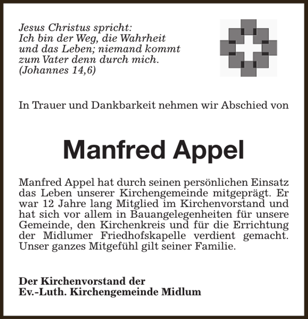 <p>Jesus Christus spricht:<br />Ich bin der Weg, die Wahrheit<br />und das Leben; niemand kommt<br />zum Vater denn durch mich.<br />(Johannes 14,6)<br />In Trauer und Dankbarkeit nehmen wir Abschied von</p><p>Manfred Appel<br />Manfred Appel hat durch seinen persönlichen Einsatz<br />das Leben unserer Kirchengemeinde mitgeprägt. Er<br />war 12 Jahre lang Mitglied im Kirchenvorstand und<br />hat sich vor allem in Bauangelegenheiten für unsere<br />Gemeinde, den Kirchenkreis und für die Errichtung<br />der Midlumer Friedhofskapelle verdient gemacht.<br />Unser ganzes Mitgefühl gilt seiner Familie.<br />Der Kirchenvorstand der<br />Ev.-Luth. Kirchengemeinde Midlum</p>