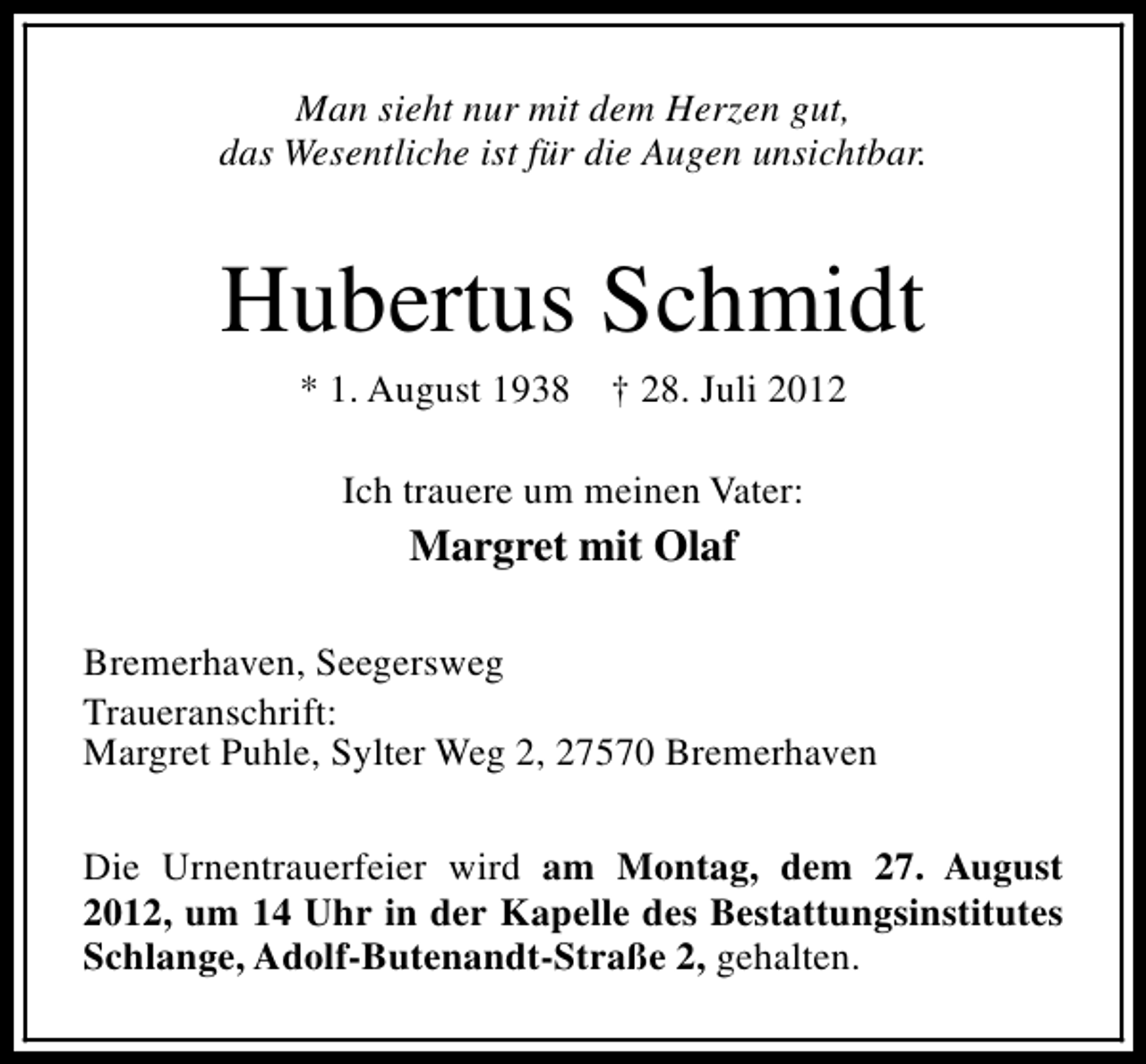 <p>Man sieht nur mit dem Herzen gut,<br />das Wesentliche ist für die Augen unsichtbar.</p><p>Hubertus Schmidt<br />* 1. August 1938</p><p>† 28. Juli 2012</p><p>Ich trauere um meinen Vater:</p><p>Margret mit Olaf<br />Bremerhaven, Seegersweg<br />Traueranschrift:<br />Margret Puhle, Sylter Weg 2, 27570 Bremerhaven<br />Die Urnentrauerfeier wird am Montag, dem 27. August<br />2012, um 14 Uhr in der Kapelle des Bestattungsinstitutes<br />Schlange, Adolf-Butenandt-Straße 2, gehalten.</p>