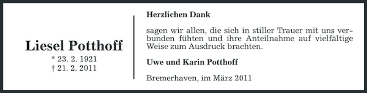 <p>Herzlichen Dank sagen wir allen, die sich in stiller Trauer mit uns verbunden fühten und ihre Anteilnahme auf vielfältige Weise zum Ausdruck brachten. Uwe und Karin Potthoff Bremerhaven, im März 2011</p><p>Liesel Potthoff<br />* 23. 2. 1921 † 21. 2. 2011</p>