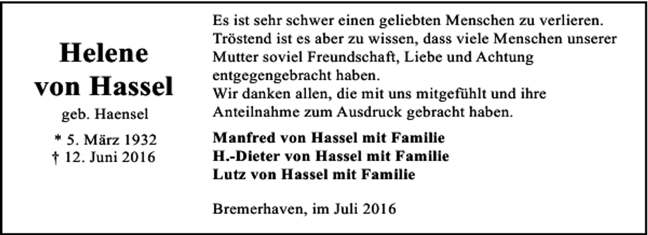 <p>Helene<br />von Hassel<br />geb. Haensel</p><p>* 5. März 1932<br />† 12. Juni 2016</p><p>Es ist sehr schwer einen geliebten Menschen zu verlieren.<br />Tröstend ist es aber zu wissen, dass viele Menschen unserer<br />Mutter soviel Freundschaft, Liebe und Achtung<br />entgegengebracht haben.<br />Wir danken allen, die mit uns mitgefühlt und ihre<br />Anteilnahme zum Ausdruck gebracht haben.<br />Manfred von Hassel mit Familie<br />H.-Dieter von Hassel mit Familie<br />Lutz von Hassel mit Familie<br />Bremerhaven, im Juli 2016</p>