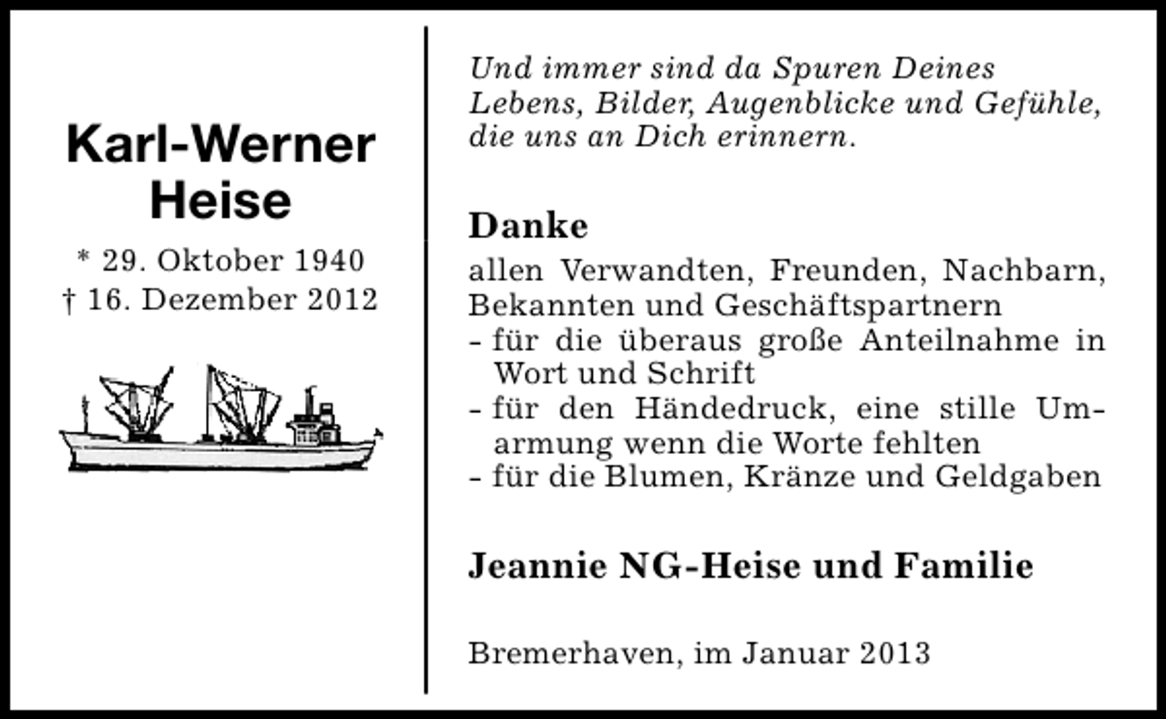 <p>Karl-Werner<br />Heise<br />* 29. Oktober 1940<br />† 16. Dezember 2012</p><p>Und immer sind da Spuren Deines<br />Lebens, Bilder, Augenblicke und Gefühle,<br />die uns an Dich erinnern.</p><p>Danke</p><p>allen Verwandten, Freunden, Nachbarn,<br />Bekannten und Geschäftspartnern<br />- für die überaus große Anteilnahme in<br />Wort und Schrift<br />- für den Händedruck, eine stille Umarmung wenn die Worte fehlten<br />- für die Blumen, Kränze und Geldgaben</p><p>Jeannie NG-Heise und Familie<br />Bremerhaven, im Januar 2013</p>