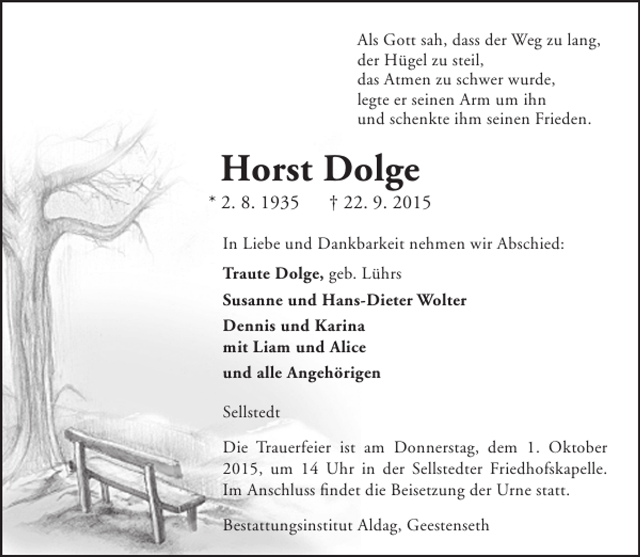 <p>Als Gott sah, dass der Weg zu lang,<br />der Hügel zu steil,<br />das Atmen zu schwer wurde,<br />legte er seinen Arm um ihn<br />und schenkte ihm seinen Frieden.</p><p>Horst Dolge</p><p>* 2. 8. 1935</p><p>† 22. 9. 2015</p><p>In Liebe und Dankbarkeit nehmen wir Abschied:<br />Traute Dolge, geb. Lührs<br />Susanne und Hans-Dieter Wolter<br />Dennis und Karina<br />mit Liam und Alice<br />und alle Angehörigen<br />Sellstedt<br />Die Trauerfeier ist am Donnerstag, dem 1. Oktober<br />2015, um 14 Uhr in der Sellstedter Friedhofskapelle.<br />Im Anschluss findet die Beisetzung der Urne statt.<br />Bestattungsinstitut Aldag, Geestenseth</p>