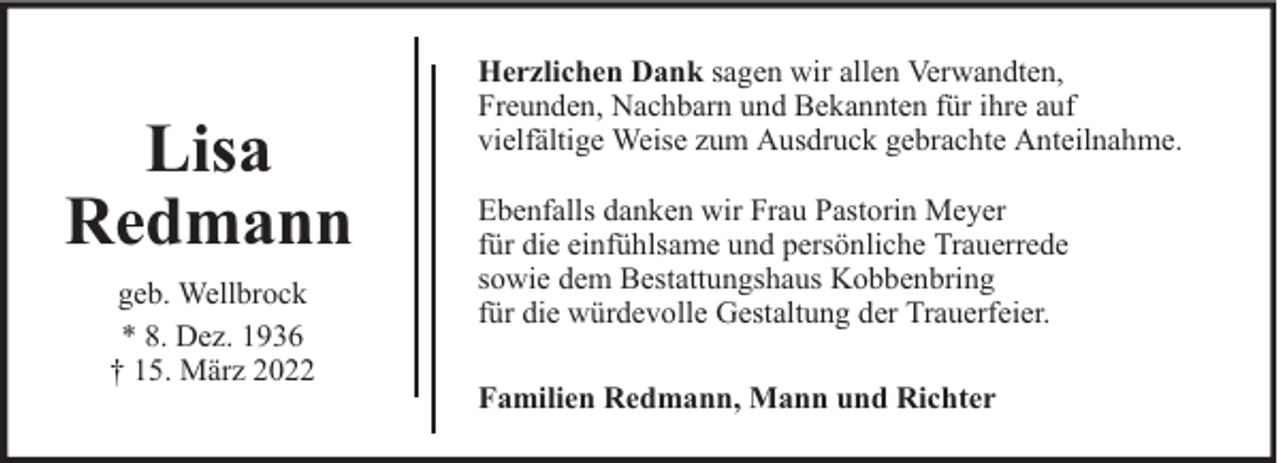 <p>Lisa<br />Redmann<br />geb. Wellbrock<br />* 8. Dez. 1936<br />† 15. März 2022</p><p>Herzlichen Dank sagen wir allen Verwandten,<br />Freunden, Nachbarn und Bekannten für ihre auf<br />vielfältige Weise zum Ausdruck gebrachte Anteilnahme.<br />Ebenfalls danken wir Frau Pastorin Meyer<br />für die einfühlsame und persönliche Trauerrede<br />sowie dem Bestattungshaus Kobbenbring<br />für die würdevolle Gestaltung der Trauerfeier.<br />Familien Redmann, Mann und Richter</p>