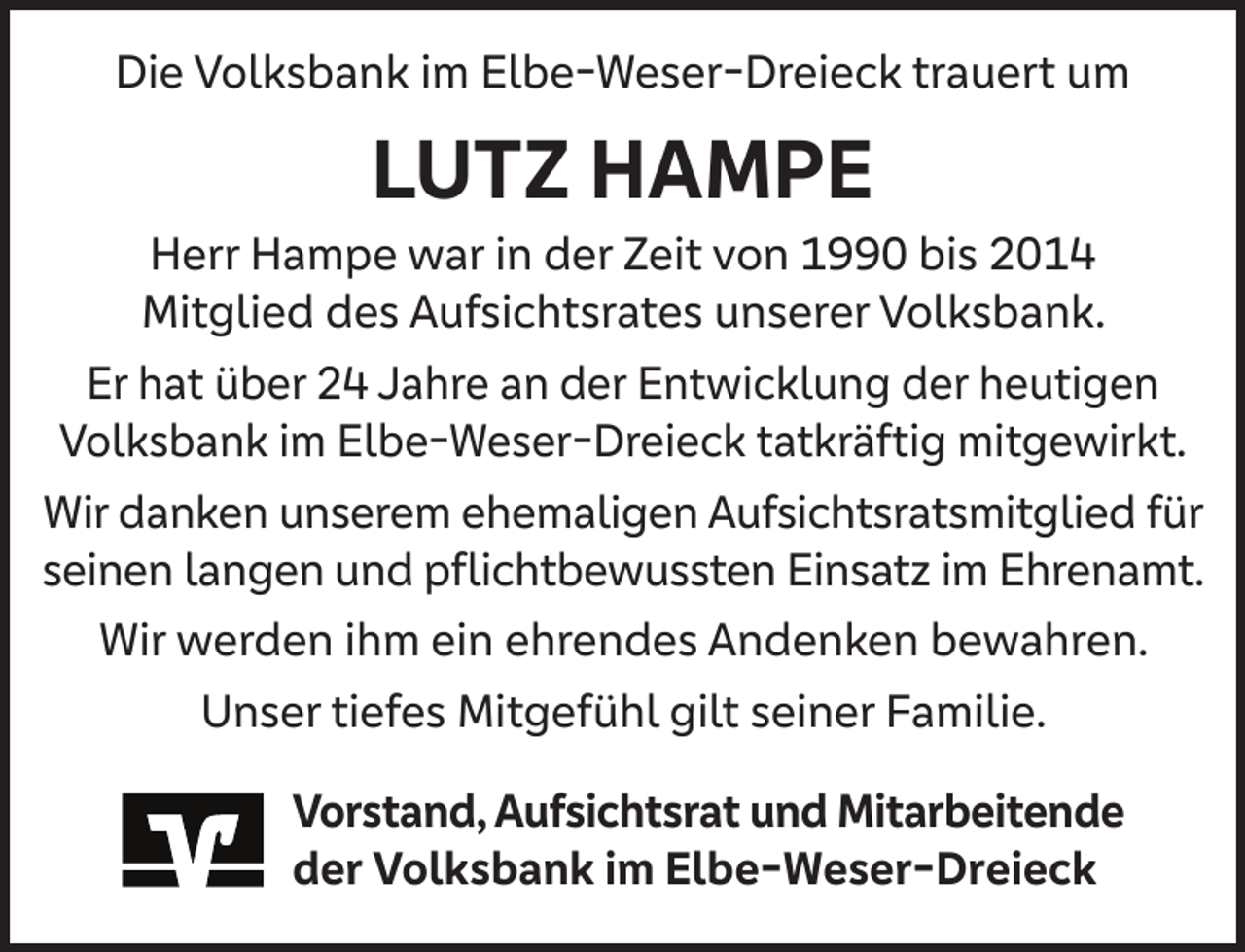 <p>Die Volksbank im Elbe-Weser-Dreieck trauert um</p><p>LUTZ HAMPE</p><p>Herr Hampe war in der Zeit von 1990 bis 2014<br />Mitglied des Aufsichtsrates unserer Volksbank.<br />Er hat über 24 Jahre an der Entwicklung der heutigen<br />Volksbank im Elbe-Weser-Dreieck tatkräftig mitgewirkt.<br />Wir danken unserem ehemaligen Aufsichtsratsmitglied für<br />seinen langen und pﬂichtbewussten Einsatz im Ehrenamt.<br />Wir werden ihm ein ehrendes Andenken bewahren.<br />Unser tiefes Mitgefühl gilt seiner Familie.<br />Vorstand, Aufsichtsrat und Mitarbeitende<br />der Volksbank im Elbe-Weser-Dreieck</p>
