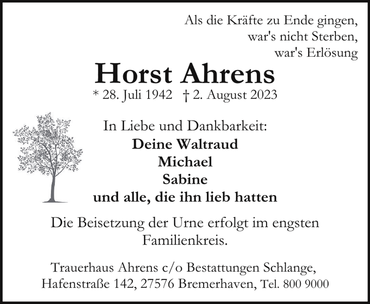 <p>Als die Kräfte zu Ende gingen,<br />war's nicht Sterben,<br />war's Erlösung</p><p>Horst Ahrens</p><p>* 28. Juli 1942 † 2. August 2023</p><p>In Liebe und Dankbarkeit:<br />Deine Waltraud<br />Michael<br />Sabine<br />und alle, die ihn lieb hatten<br />Die Beisetzung der Urne erfolgt im engsten<br />Familienkreis.<br />Trauerhaus Ahrens c/o Bestattungen Schlange,<br />Hafenstraße 142, 27576 Bremerhaven, Tel. 800 9000</p>