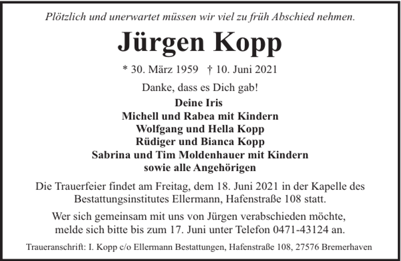 <p>Plötzlich und unerwartet müssen wir viel zu früh Abschied nehmen.</p><p>Jürgen Kopp<br />* 30. März 1959 † 10. Juni 2021<br />Danke, dass es Dich gab!<br />Deine Iris<br />Michell und Rabea mit Kindern<br />Wolfgang und Hella Kopp<br />Rüdiger und Bianca Kopp<br />Sabrina und Tim Moldenhauer mit Kindern<br />sowie alle Angehörigen<br />Die Trauerfeier findet am Freitag, dem 18. Juni 2021 in der Kapelle des<br />Bestattungsinstitutes Ellermann, Hafenstraße 108 statt.<br />Wer sich gemeinsam mit uns von Jürgen verabschieden möchte,<br />melde sich bitte bis zum 17. Juni unter Telefon 0471-43124 an.<br />Traueranschrift: I. Kopp c/o Ellermann Bestattungen, Hafenstraße 108, 27576 Bremerhaven</p>
