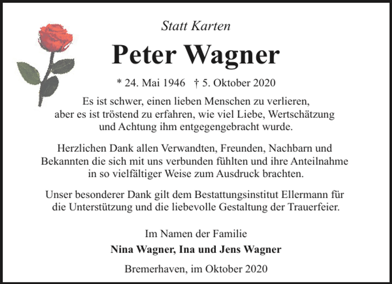 <p>Statt Karten</p><p>Peter Wagner<br />* 24. Mai 1946 † 5. Oktober 2020<br />Es ist schwer, einen lieben Menschen zu verlieren,<br />aber es ist tröstend zu erfahren, wie viel Liebe, Wertschätzung<br />und Achtung ihm entgegengebracht wurde.<br />Herzlichen Dank allen Verwandten, Freunden, Nachbarn und<br />Bekannten die sich mit uns verbunden fühlten und ihre Anteilnahme<br />in so vielfältiger Weise zum Ausdruck brachten.<br />Unser besonderer Dank gilt dem Bestattungsinstitut Ellermann für<br />die Unterstützung und die liebevolle Gestaltung der Trauerfeier.<br />Im Namen der Familie<br />Nina Wagner, Ina und Jens Wagner<br />Bremerhaven, im Oktober 2020</p>