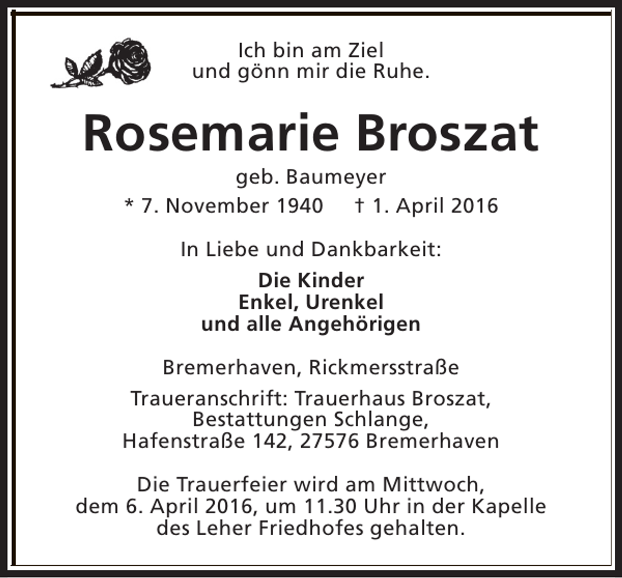 <p>Ich bin am Ziel<br />und gönn mir die Ruhe.</p><p>Rosemarie Broszat<br />geb. Baumeyer<br />* 7. November 1940 † 1. April 2016<br />In Liebe und Dankbarkeit:<br />Die Kinder<br />Enkel, Urenkel<br />und alle Angehörigen<br />Bremerhaven, Rickmersstraße<br />Traueranschrift: Trauerhaus Broszat,<br />Bestattungen Schlange,<br />Hafenstraße 142, 27576 Bremerhaven<br />Die Trauerfeier wird am Mittwoch,<br />dem 6. April 2016, um 11.30 Uhr in der Kapelle<br />des Leher Friedhofes gehalten.</p>