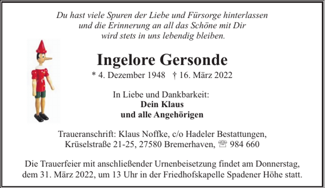 <p>Du hast viele Spuren der Liebe und Fürsorge hinterlassen<br />und die Erinnerung an all das Schöne mit Dir<br />wird stets in uns lebendig bleiben.</p><p>Ingelore Gersonde</p><p>* 4. Dezember 1948 † 16. März 2022<br />In Liebe und Dankbarkeit:<br />Dein Klaus<br />und alle Angehörigen<br />Traueranschrift: Klaus Noffke, c/o Hadeler Bestattungen,<br />Krüselstraße 21-25, 27580 Bremerhaven, ' 984 660<br />Die Trauerfeier mit anschließender Urnenbeisetzung findet am Donnerstag,<br />dem 31. März 2022, um 13 Uhr in der Friedhofskapelle Spadener Höhe statt.</p>