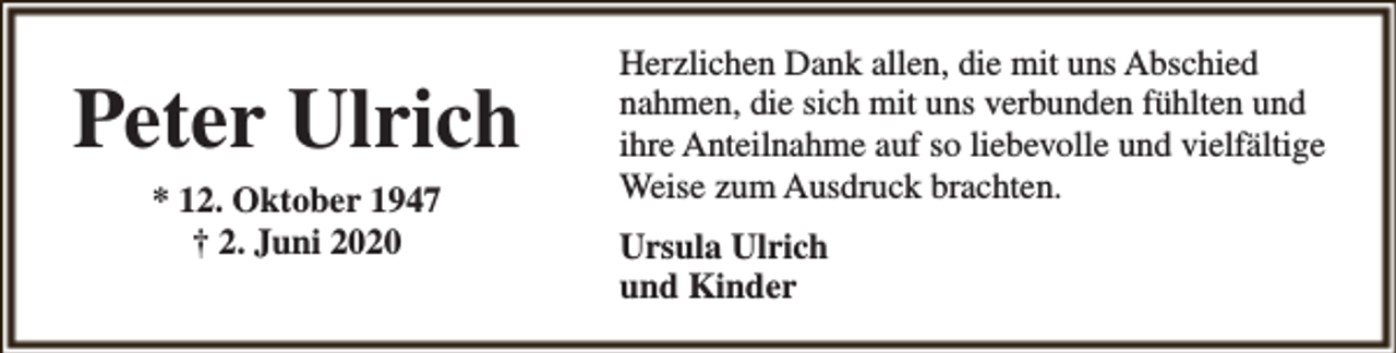 <p>Peter Ulrich<br />* 12. Oktober 1947<br />† 2. Juni 2020</p><p>Herzlichen Dank allen, die mit uns Abschied<br />nahmen, die sich mit uns verbunden fühlten und<br />ihre Anteilnahme auf so liebevolle und vielfältige<br />Weise zum Ausdruck brachten.<br />Ursula Ulrich<br />und Kinder</p>