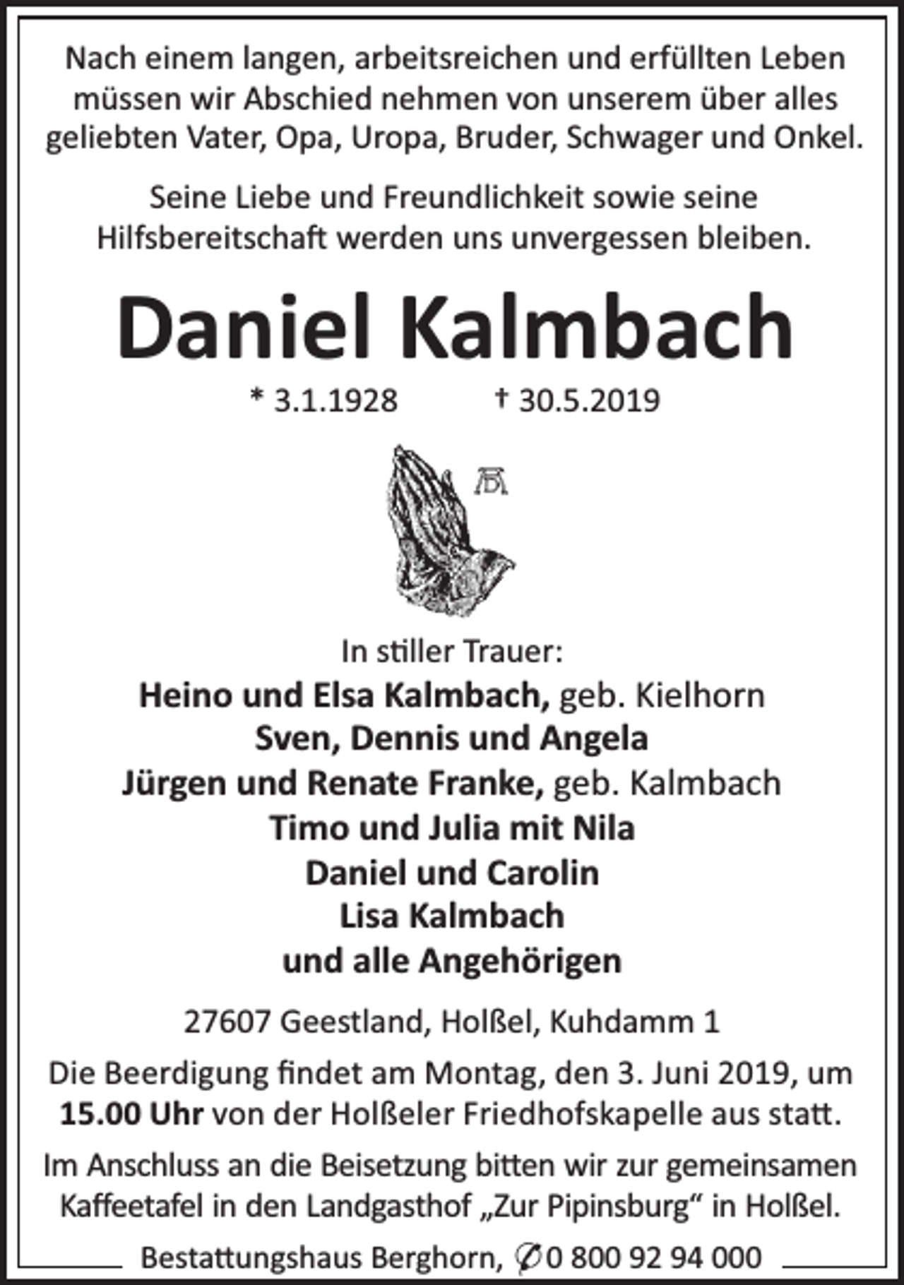 <p>Nach einem langen, arbeitsreichen und erfüllten Leben<br />müssen wir Abschied nehmen von unserem über alles<br />geliebten Vater, Opa, Uropa, Bruder, Schwager und Onkel.<br />Seine Liebe und Freundlichkeit sowie seine<br />Hilfsbereitscha werden uns unvergessen bleiben.</p><p>Daniel Kalmbach<br />* 3.1.1928</p><p>† 30.5.2019</p><p>In s ller Trauer:</p><p>Heino und Elsa Kalmbach, geb. Kielhorn<br />Sven, Dennis und Angela<br />Jürgen und Renate Franke, geb. Kalmbach<br />Timo und Julia mit Nila<br />Daniel und Carolin<br />Lisa Kalmbach<br />und alle Angehörigen<br />27607 Geestland, Holßel, Kuhdamm 1<br />Die Beerdigung ﬁndet am Montag, den 3. Juni 2019, um<br />15.00 Uhr von der Holßeler Friedhofskapelle aus sta .<br />Im Anschluss an die Beisetzung bi en wir zur gemeinsamen<br />Kaﬀeetafel in den Landgasthof „Zur Pipinsburg“ in Holßel.<br />Besta ungshaus Berghorn, * 0 800 92 94 000</p>