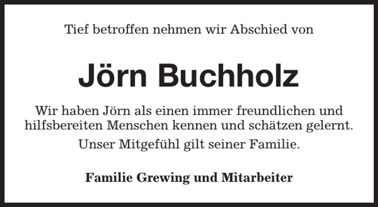 <p>Tief betroffen nehmen wir Abschied von</p><p>Jörn Buchholz<br />Wir haben Jörn als einen immer freundlichen und<br />hilfsbereiten Menschen kennen und schätzen gelernt.<br />Unser Mitgefühl gilt seiner Familie.<br />Familie Grewing und Mitarbeiter</p>