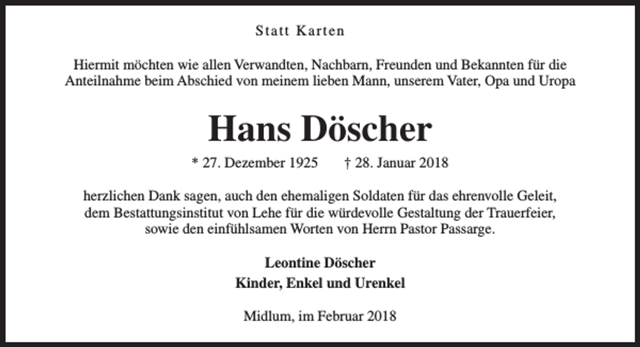 <p>Statt Karten<br />Hiermit möchten wie allen Verwandten, Nachbarn, Freunden und Bekannten für die<br />Anteilnahme beim Abschied von meinem lieben Mann, unserem Vater, Opa und Uropa</p><p>Hans Döscher</p><p>* 27. Dezember 1925</p><p>† 28. Januar 2018</p><p>herzlichen Dank sagen, auch den ehemaligen Soldaten für das ehrenvolle Geleit,<br />dem Bestattungsinstitut von Lehe für die würdevolle Gestaltung der Trauerfeier,<br />sowie den einfühlsamen Worten von Herrn Pastor Passarge.<br />Leontine Döscher<br />Kinder, Enkel und Urenkel<br />Midlum, im Februar 2018</p>