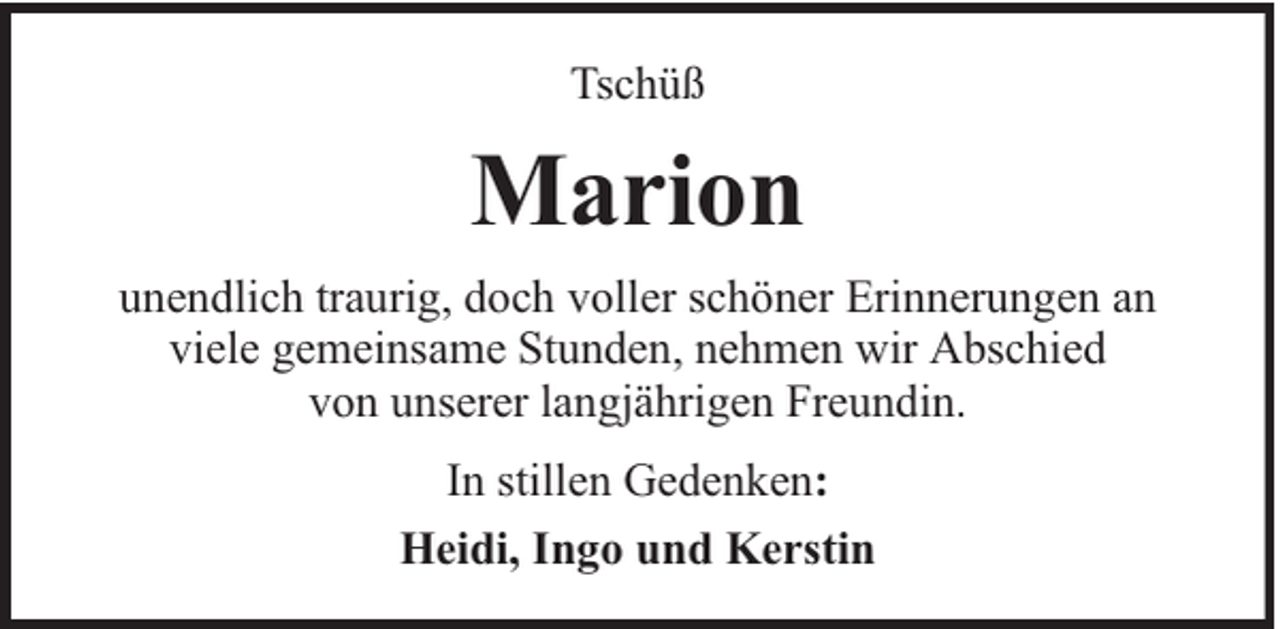 <p>Tschüß</p><p>Marion<br />unendlich traurig, doch voller schöner Erinnerungen an<br />viele gemeinsame Stunden, nehmen wir Abschied<br />von unserer langjährigen Freundin.<br />In stillen Gedenken:<br />Heidi, Ingo und Kerstin</p>