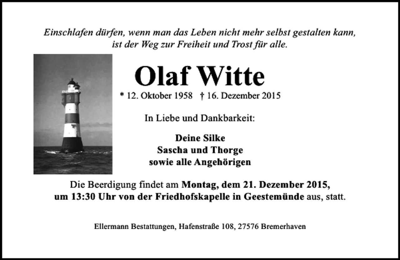 <p>Einschlafen dürfen, wenn man das Leben nicht mehr selbst gestalten kann,<br />ist der Weg zur Freiheit und Trost für alle.</p>
<p>Olaf Witte<br />* 12. Oktober 1958 † 16. Dezember 2015</p>
<p>In Liebe und Dankbarkeit:<br />Deine Silke<br />Sascha und Thorge<br />sowie alle Angehörigen<br />Die Beerdigung findet am Montag, dem 21. Dezember 2015,<br />um 13:30 Uhr von der Friedhofskapelle in Geestemünde aus, statt.<br />Ellermann Bestattungen, Hafenstraße 108, 27576 Bremerhaven</p>