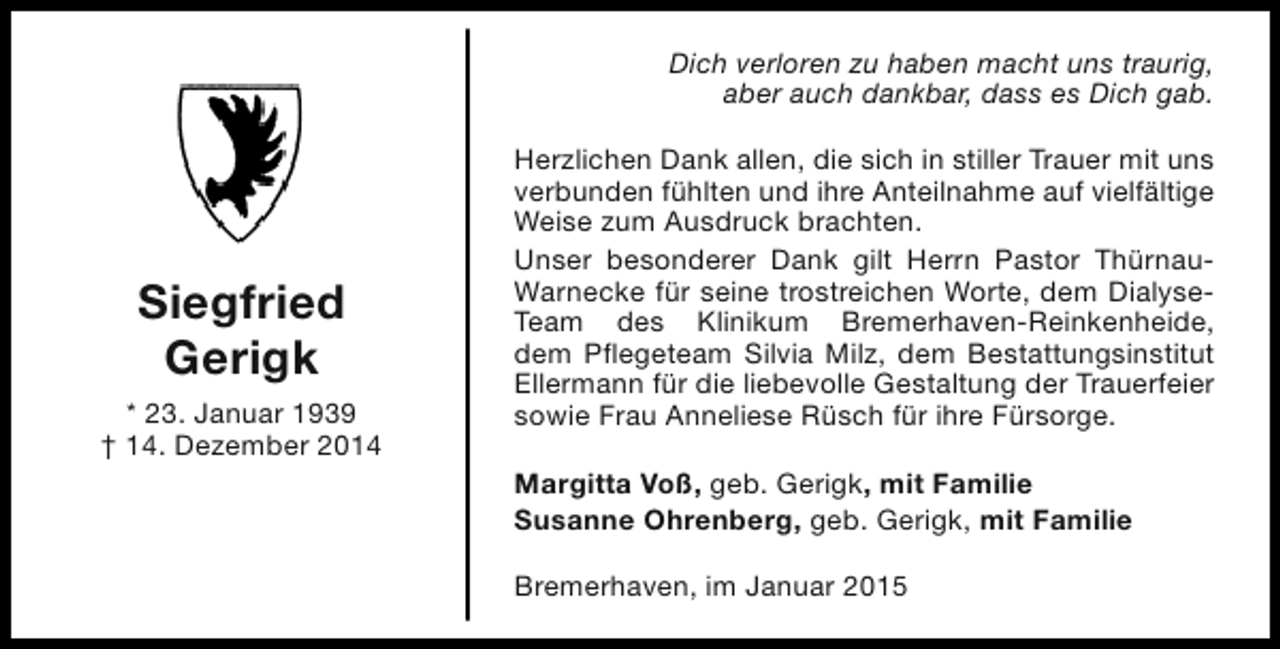 <p>Dich verloren zu haben macht uns traurig,<br />aber auch dankbar, dass es Dich gab.</p><p>Siegfried<br />Gerigk<br />* 23. Januar 1939<br />† 14. Dezember 2014</p><p>Herzlichen Dank allen, die sich in stiller Trauer mit uns<br />verbunden fühlten und ihre Anteilnahme auf vielfältige<br />Weise zum Ausdruck brachten.<br />Unser besonderer Dank gilt Herrn Pastor ThürnauWarnecke für seine trostreichen Worte, dem DialyseTeam des Klinikum Bremerhaven-Reinkenheide,<br />dem Pflegeteam Silvia Milz, dem Bestattungsinstitut<br />Ellermann für die liebevolle Gestaltung der Trauerfeier<br />sowie Frau Anneliese Rüsch für ihre Fürsorge.<br />Margitta Voß, geb. Gerigk, mit Familie<br />Susanne Ohrenberg, geb. Gerigk, mit Familie<br />Bremerhaven, im Januar 2015</p>