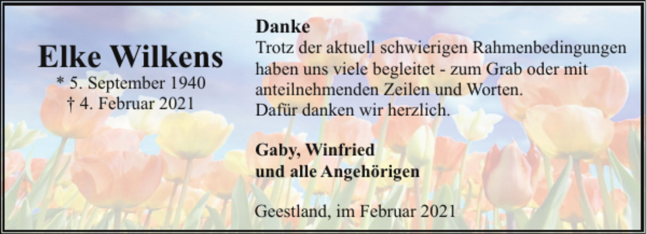 <p>Elke Wilkens<br />* 5. September 1940<br />† 4. Februar 2021</p><p>Danke</p><p>Trotz der aktuell schwierigen Rahmenbedingungen<br />haben uns viele begleitet - zum Grab oder mit<br />anteilnehmenden Zeilen und Worten.<br />Dafür danken wir herzlich.<br />Gaby, Winfried<br />und alle Angehörigen<br />Geestland, im Februar 2021</p>