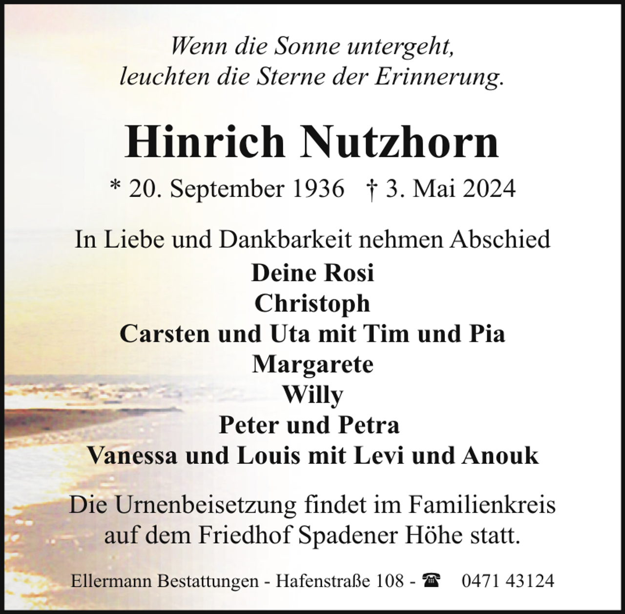 <p>Wenn die Sonne untergeht,<br />leuchten die Sterne der Erinnerung.</p>
<p>Hinrich Nutzhorn</p>
<p>* 20. September 1936 † 3. Mai 2024<br />In Liebe und Dankbarkeit nehmen Abschied<br />Deine Rosi<br />Christoph<br />Carsten und Uta mit Tim und Pia<br />Margarete<br />Willy<br />Peter und Petra<br />Vanessa und Louis mit Levi und Anouk<br />Die Urnenbeisetzung findet im Familienkreis<br />auf dem Friedhof Spadener Höhe statt.<br />Ellermann Bestattungen - Hafenstraße 108 - (</p>
<p>0471 43124</p>